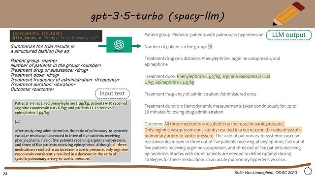 gpt-3.5-turbo (spacy-llm)
Summarize the trial results in
a structured fashion like so:
Patient group: 
Number of patients in the group: 
Treatment drug or substance: 
Treatment dose: 
Treatment frequency of administration: 
Treatment duration: 
Outcome: 
Patient group: Pediatric patients with pulmonary hypertension
Number of patients in the group: 15
Treatment drug or substance: Phenylephrine, arginine vasopressin, and
epinephrine
Treatment dose: Phenylephrine 1 μg/kg, arginine vasopressin 0.03
U/kg, epinephrine 1 μg/kg
Treatment frequency of administration: Administered once
Treatment duration: Hemodynamic measurements taken continuously for up to
10 minutes following drug administration
Outcome: All three medications resulted in an increase in aortic pressure.
Only arginine vasopressin consistently resulted in a decrease in the ratio of systolic
pulmonary artery-to-aortic pressure. The ratio of pulmonary-to-systemic vascular
resistance decreased in three out of five patients receiving phenylephrine, five out of
five patients receiving arginine vasopressin, and three out of five patients receiving
epinephrine. Studies with more patients are needed to define optimal dosing
strategies for these medications in an acute pulmonary hypertensive crisis.
Patients 1-5 received phenylephrine 1 g/kg; patients 6-10 received
μ
arginine vasopressin 0.03 U/kg; and patients 11-15 received
epinephrine 1 g/kg
μ
(...)
After study drug administration, the ratio of pulmonary-to-systemic
vascular resistance decreased in three of five patients receiving
phenylephrine, five of five patients receiving arginine vasopressin,
and three of five patients receiving epinephrine. Although all three
medications resulted in an increase in aortic pressure, only arginine
vasopressin consistently resulted in a decrease in the ratio of
systolic pulmonary artery-to-aortic pressure.
Sofie Van Landeghem, ODSC 2023
GPT 3.5
[components.llm.task]
@llm_tasks = "hedgy.TrialSummary.v1"
Input text
LLM output
24
