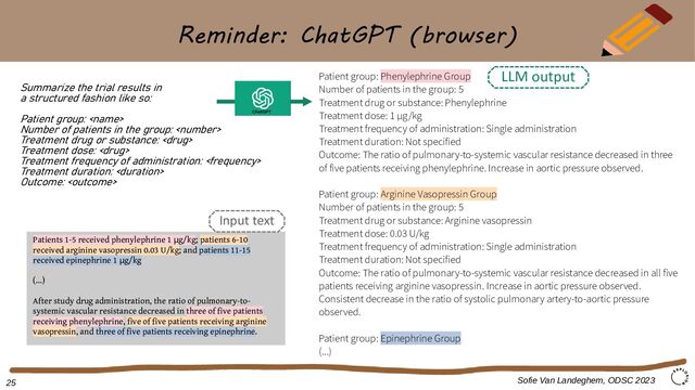 Reminder: ChatGPT (browser)
Summarize the trial results in
a structured fashion like so:
Patient group: 
Number of patients in the group: 
Treatment drug or substance: 
Treatment dose: 
Treatment frequency of administration: 
Treatment duration: 
Outcome: 
Patient group: Phenylephrine Group
Number of patients in the group: 5
Treatment drug or substance: Phenylephrine
Treatment dose: 1 μg/kg
Treatment frequency of administration: Single administration
Treatment duration: Not specified
Outcome: The ratio of pulmonary-to-systemic vascular resistance decreased in three
of five patients receiving phenylephrine. Increase in aortic pressure observed.
Patient group: Arginine Vasopressin Group
Number of patients in the group: 5
Treatment drug or substance: Arginine vasopressin
Treatment dose: 0.03 U/kg
Treatment frequency of administration: Single administration
Treatment duration: Not specified
Outcome: The ratio of pulmonary-to-systemic vascular resistance decreased in all five
patients receiving arginine vasopressin. Increase in aortic pressure observed.
Consistent decrease in the ratio of systolic pulmonary artery-to-aortic pressure
observed.
Patient group: Epinephrine Group
(...)
Patients 1-5 received phenylephrine 1 g/kg
μ ; patients 6-10
received arginine vasopressin 0.03 U/kg; and patients 11-15
received epinephrine 1 g/kg
μ
(...)
After study drug administration, the ratio of pulmonary-to-
systemic vascular resistance decreased in three of five patients
receiving phenylephrine, five of five patients receiving arginine
vasopressin, and three of five patients receiving epinephrine.
Sofie Van Landeghem, ODSC 2023
ChatGPT
Input text
LLM output
25
