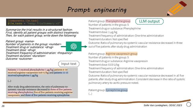 Prompt engineering
Summarize the trial results in a structured fashion.
First, identify all patient groups with distinct treatments.
Then, for each patient group, write down the following:
Patient group: 
Number of patients in the group: 
Treatment drug or substance: 
Treatment dose: 
Treatment frequency of administration: 
Treatment duration: 
Outcome: 
Sofie Van Landeghem, ODSC 2023
GPT 3.5
[components.llm.task]
@llm_tasks = "hedgy.TrialSummary.v2"
Patient group: Phenylephrine group
Number of patients in the group: 5
Treatment drug or substance: Phenylephrine
Treatment dose: 1 μg/kg
Treatment frequency of administration: One-time administration
Treatment duration: Not specified
Outcome: Ratio of pulmonary-to-systemic vascular resistance decreased in three
out of five patients after study drug administration
Patient group: Arginine vasopressin group
Number of patients in the group: 5
Treatment drug or substance: Arginine vasopressin
Treatment dose: 0.03 U/kg
Treatment frequency of administration: One-time administration
Treatment duration: Not specified
Outcome: Ratio of pulmonary-to-systemic vascular resistance decreased in all five
patients after study drug administration. Consistent decrease in the ratio of systolic
pulmonary artery-to-aortic pressure noted.
Patient group: Epinephrine group
(...)
Patients 1-5 received phenylephrine 1 g/kg
μ ; patients 6-10
received arginine vasopressin 0.03 U/kg; and patients 11-15
received epinephrine 1 g/kg
μ
(...)
After study drug administration, the ratio of pulmonary-to-
systemic vascular resistance decreased in three of five patients
receiving phenylephrine, five of five patients receiving arginine
vasopressin, and three of five patients receiving epinephrine.
LLM output
Input text
26
