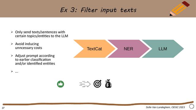 Ex 3: Filter input texts
Sofie Van Landeghem, ODSC 2023
TextCat NER
➢ Only send texts/sentences with
certain topics/entities to the LLM
➢ Avoid inducing
unncessary costs
➢ Adjust prompt according
to earlier classification
and/or identified entities
➢ ...
LLM
37
