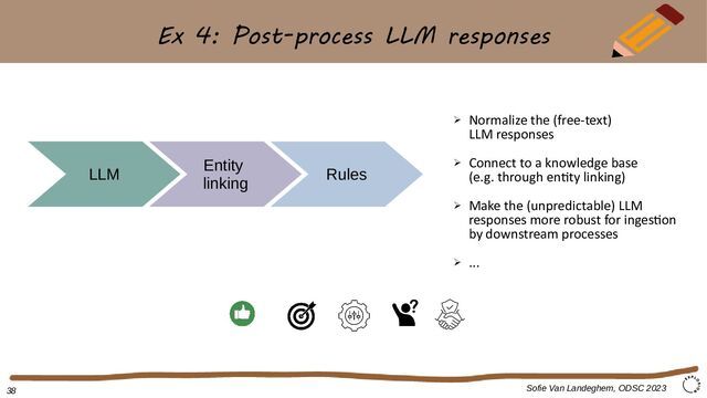 Ex 4: Post-process LLM responses
Sofie Van Landeghem, ODSC 2023
LLM
Entity
linking
➢ Normalize the (free-text)
LLM responses
➢ Connect to a knowledge base
(e.g. through entity linking)
➢ Make the (unpredictable) LLM
responses more robust for ingestion
by downstream processes
➢ ...
38
Rules
