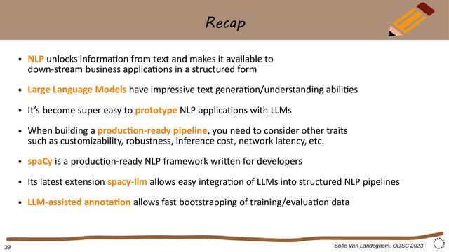 Recap
Sofie Van Landeghem, ODSC 2023
●
NLP unlocks information from text and makes it available to
down-stream business applications in a structured form
●
Large Language Models have impressive text generation/understanding abilities
●
It’s become super easy to prototype NLP applications with LLMs
●
When building a production-ready pipeline, you need to consider other traits
such as customizability, robustness, inference cost, network latency, etc.
●
spaCy is a production-ready NLP framework written for developers
●
Its latest extension spacy-llm allows easy integration of LLMs into structured NLP pipelines
●
LLM-assisted annotation allows fast bootstrapping of training/evaluation data
39
