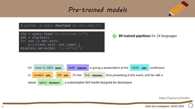 Pre-trained models
$ python -m spacy download en_core_web_trf
Sofie Van Landeghem, ODSC 2023
https://spacy.io/models
nlp = spacy.load("en_core_web_trf")
doc = nlp(text)
for ent in doc.ents:
print(ent.text, ent.label_)
displacy.serve(doc, style="ent")
7
