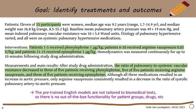 Goal: Identify treatments and outcomes
Patients: Eleven of 15 participants were women, median age was 9.2 years (range, 1.7-14.9 yr), and median
weight was 26.8 kg (range, 8.5-55.2 kg). Baseline mean pulmonary artery pressure was 49 ± 19 mm Hg, and
mean indexed pulmonary vascular resistance was 10 ± 5.4 Wood units. Etiology of pulmonary hypertensive
varied, and all were on systemic pulmonary hypertensive medications.
Interventions: Patients 1-5 received phenylephrine 1 g/kg; patients 6-10 received arginine vasopressin 0.03
μ
U/kg; and patients 11-15 received epinephrine 1 g/kg.
μ Hemodynamics was measured continuously for up to
10 minutes following study drug administration.
Measurements and main results: After study drug administration, the ratio of pulmonary-to-systemic vascular
resistance decreased in three of five patients receiving phenylephrine, five of five patients receiving arginine
vasopressin, and three of five patients receiving epinephrine. Although all three medications resulted in an
increase in aortic pressure, only arginine vasopressin consistently resulted in a decrease in the ratio of systolic
pulmonary artery-to-aortic pressure.
Sofie Van Landeghem, ODSC 2023
9
→ The pre-trained English models are not tailored to biomedical texts,
so there is no out-of-the-box functionality for patient groups, drugs, etc
