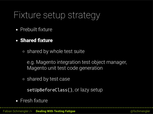 Fixture setup strategy
Prebuilt xture
Shared xture
shared by whole test suite
e.g. Magento integration test object manager,
Magento unit test code generation
shared by test case
setUpBeforeClass(), or lazy setup
Fresh xture
27 / 62
Fabian Schmengler /> Dealing With Testing Fatigue @fschmengler
