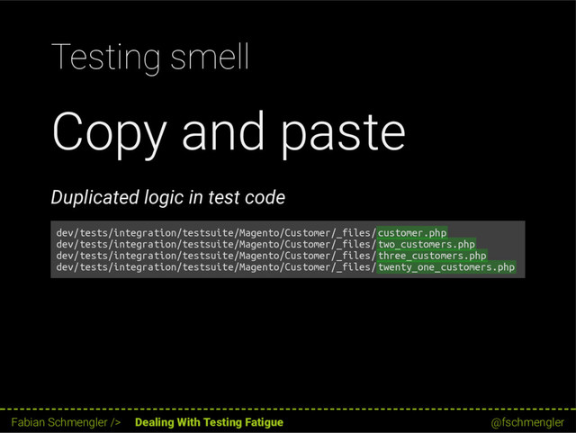 Testing smell
Copy and paste
Duplicated logic in test code
dev/tests/integration/testsuite/Magento/Customer/_files/customer.php
dev/tests/integration/testsuite/Magento/Customer/_files/two_customers.php
dev/tests/integration/testsuite/Magento/Customer/_files/three_customers.php
dev/tests/integration/testsuite/Magento/Customer/_files/twenty_one_customers.php
29 / 62
Fabian Schmengler /> Dealing With Testing Fatigue @fschmengler
