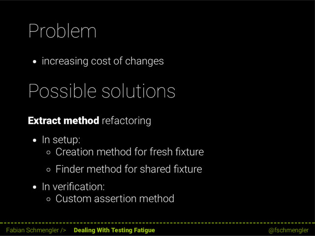 Problem
increasing cost of changes
Possible solutions
Extract method refactoring
In setup:
Creation method for fresh xture
Finder method for shared xture
In veri cation:
Custom assertion method
30 / 62
Fabian Schmengler /> Dealing With Testing Fatigue @fschmengler
