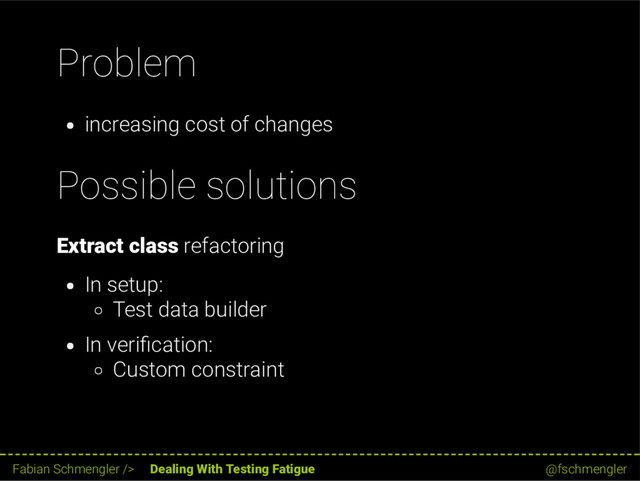 Problem
increasing cost of changes
Possible solutions
Extract class refactoring
In setup:
Test data builder
In veri cation:
Custom constraint
31 / 62
Fabian Schmengler /> Dealing With Testing Fatigue @fschmengler
