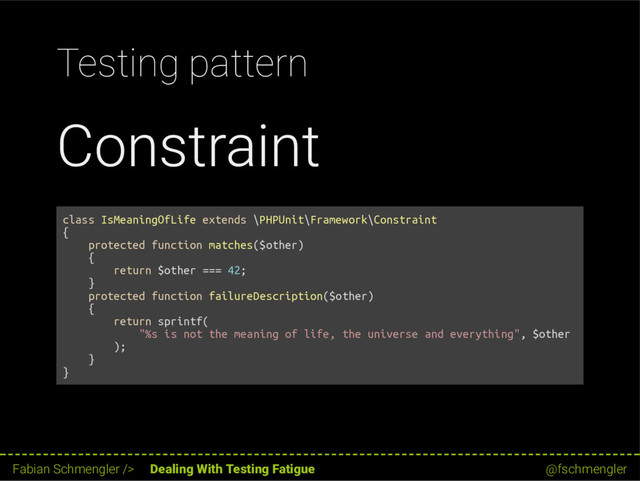 Testing pattern
Constraint
class IsMeaningOfLife extends \PHPUnit\Framework\Constraint
{
protected function matches($other)
{
return $other === 42;
}
protected function failureDescription($other)
{
return sprintf(
"%s is not the meaning of life, the universe and everything", $other
);
}
}
32 / 62
Fabian Schmengler /> Dealing With Testing Fatigue @fschmengler

