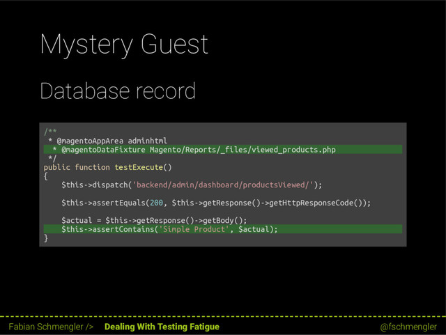 Mystery Guest
Database record
/**
* @magentoAppArea adminhtml
* @magentoDataFixture Magento/Reports/_files/viewed_products.php
*/
public function testExecute()
{
$this->dispatch('backend/admin/dashboard/productsViewed/');
$this->assertEquals(200, $this->getResponse()->getHttpResponseCode());
$actual = $this->getResponse()->getBody();
$this->assertContains('Simple Product', $actual);
}
43 / 62
Fabian Schmengler /> Dealing With Testing Fatigue @fschmengler
