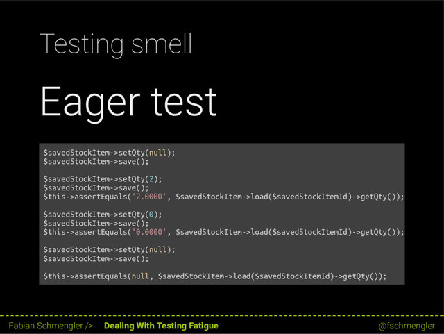Testing smell
Eager test
$savedStockItem->setQty(null);
$savedStockItem->save();
$savedStockItem->setQty(2);
$savedStockItem->save();
$this->assertEquals('2.0000', $savedStockItem->load($savedStockItemId)->getQty());
$savedStockItem->setQty(0);
$savedStockItem->save();
$this->assertEquals('0.0000', $savedStockItem->load($savedStockItemId)->getQty());
$savedStockItem->setQty(null);
$savedStockItem->save();
$this->assertEquals(null, $savedStockItem->load($savedStockItemId)->getQty());
46 / 62
Fabian Schmengler /> Dealing With Testing Fatigue @fschmengler
