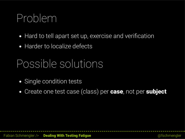 Problem
Hard to tell apart set up, exercise and veri cation
Harder to localize defects
Possible solutions
Single condition tests
Create one test case (class) per case, not per subject
47 / 62
Fabian Schmengler /> Dealing With Testing Fatigue @fschmengler
