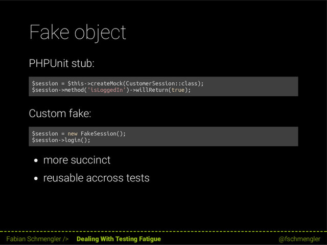 Fake object
PHPUnit stub:
$session = $this->createMock(CustomerSession::class);
$session->method('isLoggedIn')->willReturn(true);
Custom fake:
$session = new FakeSession();
$session->login();
more succinct
reusable accross tests
52 / 62
Fabian Schmengler /> Dealing With Testing Fatigue @fschmengler

