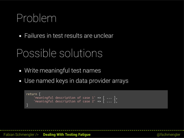 Problem
Failures in test results are unclear
Possible solutions
Write meaningful test names
Use named keys in data provider arrays
return [
'meaningful description of case 1' => [ ... ],
'meaningful description of case 2' => [ ... ],
]
54 / 62
Fabian Schmengler /> Dealing With Testing Fatigue @fschmengler
