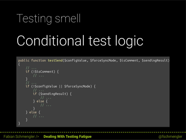 Testing smell
Conditional test logic
public function testSend($configValue, $forceSyncMode, $isComment, $sendingResult)
{
// ...
if (!$isComment) {
// ...
}
// ...
if (!$configValue || $forceSyncMode) {
// ...
if ($sendingResult) {
// ...
} else {
// ...
}
} else {
// ...
}
}
57 / 62
Fabian Schmengler /> Dealing With Testing Fatigue @fschmengler
