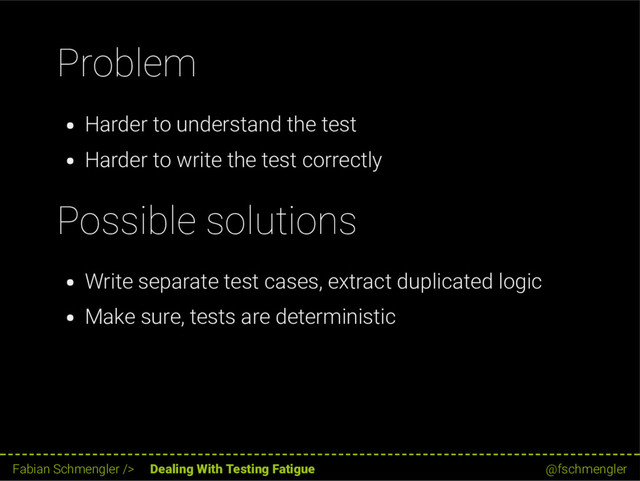 Problem
Harder to understand the test
Harder to write the test correctly
Possible solutions
Write separate test cases, extract duplicated logic
Make sure, tests are deterministic
58 / 62
Fabian Schmengler /> Dealing With Testing Fatigue @fschmengler
