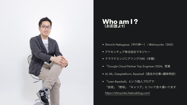 Who am I ?
ʢ͓લ୭Α?ʣ
• Shinichi Nakagawaʢத઒৳Ұʣ / @shinyorkeʢSNSʣ
• ΞΫηϯνϡΞגࣜձࣾϚωδϟʔ
• Ϋϥ΢υΤϯδχΞϦϯά/SREʢຊ৬ʣ
• ʮGoogle Cloud Partner Top Engineer 2024ʯड৆
• AI, ML, Dataplatform, Baseballʢաڈͷ࢓ࣄ+झຯಛٕʣ
• ʮLean Baseballʯͱ͍͏ݸਓϒϩάͰ
ʮٕज़ʯʮ໺ٿʯʮΩϟϦΞʯʹ͍ͭͯ৭ʑॻ͍ͯ·͢.
https://shinyorke.hatenablog.com/
