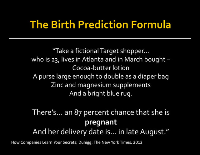 “Take a fictional Target shopper…
who is 23, lives in Atlanta and in March bought –
Cocoa‐butter lotion
A purse large enough to double as a diaper bag
Zinc and magnesium supplements
And a bright blue rug.
There’s… an 87 percent chance that she is
pregnant
And her delivery date is… in late August.”
How Companies Learn Your Secrets; Duhigg; The New York Times, 2012
