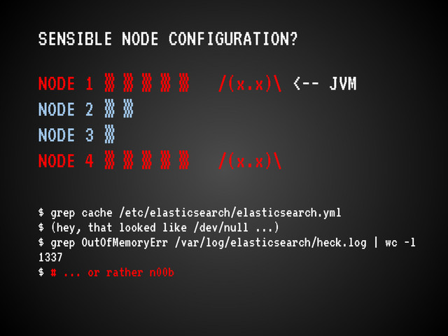 SENSIBLE NODE CONFIGURATION?
NODE 1 ▒ ▒ ▒ ▒ ▒ /(x.x)\ <-- JVM
NODE 2 ▒ ▒
NODE 3 ▒
NODE 4 ▒ ▒ ▒ ▒ ▒ /(x.x)\
$ grep cache /etc/elasticsearch/elasticsearch.yml
$ (hey, that looked like /dev/null ...)
$ grep OutOfMemoryErr /var/log/elasticsearch/heck.log | wc -l
1337
$ # ... or rather n00b
