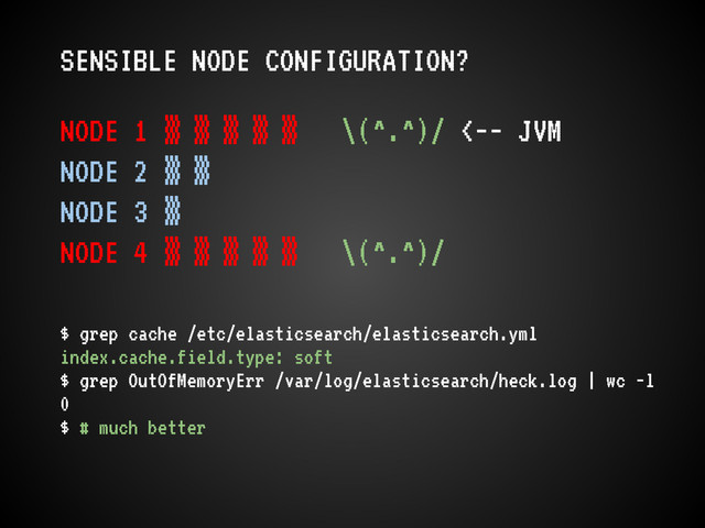 SENSIBLE NODE CONFIGURATION?
NODE 1 ▒ ▒ ▒ ▒ ▒ \(^.^)/ <-- JVM
NODE 2 ▒ ▒
NODE 3 ▒
NODE 4 ▒ ▒ ▒ ▒ ▒ \(^.^)/
$ grep cache /etc/elasticsearch/elasticsearch.yml
index.cache.field.type: soft
$ grep OutOfMemoryErr /var/log/elasticsearch/heck.log | wc -l
0
$ # much better
