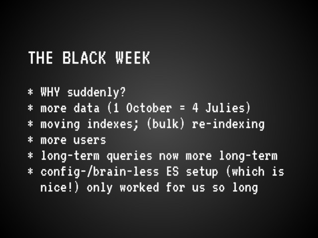 THE BLACK WEEK
* WHY suddenly?
* more data (1 October = 4 Julies)
* moving indexes; (bulk) re-indexing
* more users
* long-term queries now more long-term
* config-/brain-less ES setup (which is
nice!) only worked for us so long
