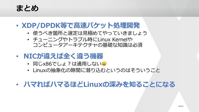 まとめ
• XDP/DPDK等で⾼速パケット処理開発
• 使うべき箇所と選定は⾒極めてやっていきましょう
• チューニングやトラブル時にLinux Kernelや
コンピュータアーキテクチャの基礎な知識は必須
• NICが違えば全く違う機器
• 同じx86でしょ︖は通⽤しない
• Linuxの抽象化の隙間に潜り込むというのはそういうこと
• ハマればハマるほどLinuxの深みを知ることになる
