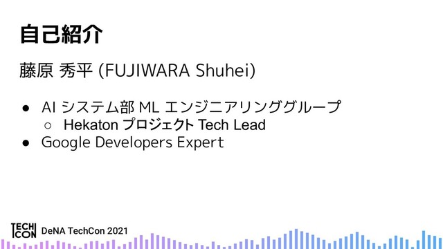 自己紹介
藤原 秀平 (FUJIWARA Shuhei)
● AI システム部 ML エンジニアリンググループ
○ Hekaton プロジェクト Tech Lead
● Google Developers Expert
