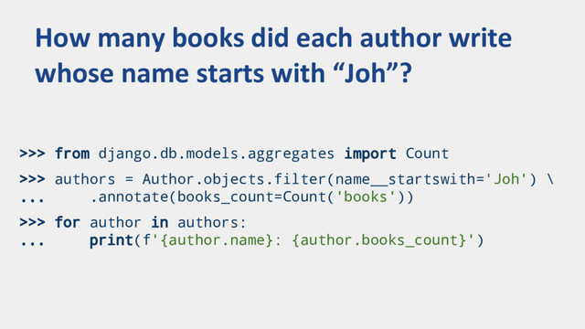 >>> from django.db.models.aggregates import Count
>>> authors = Author.objects.filter(name__startswith='Joh') \
... .annotate(books_count=Count('books'))
>>> for author in authors:
... print(f'{author.name}: {author.books_count}')
How many books did each author write
whose name starts with “Joh”?
