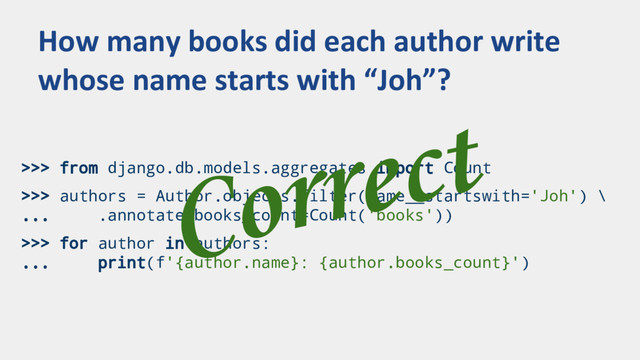 >>> from django.db.models.aggregates import Count
>>> authors = Author.objects.filter(name__startswith='Joh') \
... .annotate(books_count=Count('books'))
>>> for author in authors:
... print(f'{author.name}: {author.books_count}')
How many books did each author write
whose name starts with “Joh”?
Correct
