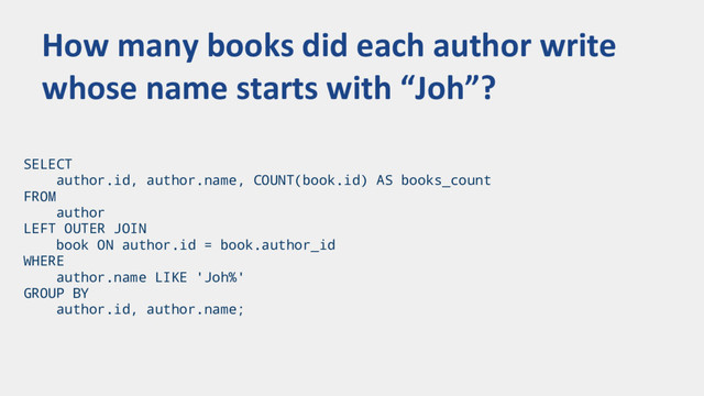 SELECT
author.id, author.name, COUNT(book.id) AS books_count
FROM
author
LEFT OUTER JOIN
book ON author.id = book.author_id
WHERE
author.name LIKE 'Joh%'
GROUP BY
author.id, author.name;
How many books did each author write
whose name starts with “Joh”?
