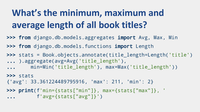 >>> from django.db.models.aggregates import Avg, Max, Min
>>> from django.db.models.functions import Length
>>> stats = Book.objects.annotate(title_length=Length('title')
... ).aggregate(avg=Avg('title_length'),
... min=Min('title_length'), max=Max('title_length'))
>>> stats
{'avg': 33.361224489795916, 'max': 211, 'min': 2}
>>> print(f'min={stats["min"]}, max={stats["max"]}, '
... f'avg={stats["avg"]}')
What’s the minimum, maximum and
average length of all book titles?
