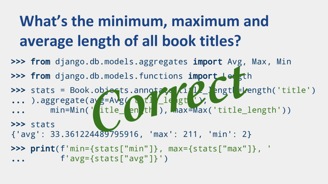 >>> from django.db.models.aggregates import Avg, Max, Min
>>> from django.db.models.functions import Length
>>> stats = Book.objects.annotate(title_length=Length('title')
... ).aggregate(avg=Avg('title_length'),
... min=Min('title_length'), max=Max('title_length'))
>>> stats
{'avg': 33.361224489795916, 'max': 211, 'min': 2}
>>> print(f'min={stats["min"]}, max={stats["max"]}, '
... f'avg={stats["avg"]}')
What’s the minimum, maximum and
average length of all book titles?
Correct
