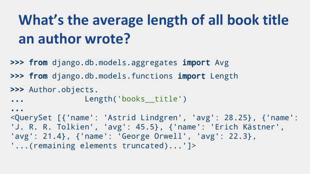 >>> from django.db.models.aggregates import Avg
>>> from django.db.models.functions import Length
>>> Author.objects.
... Length('books__title')
...

What’s the average length of all book title
an author wrote?
