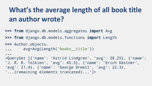 >>> from django.db.models.aggregates import Avg
>>> from django.db.models.functions import Length
>>> Author.objects.
... avg=Avg(Length('books__title'))
...

What’s the average length of all book title
an author wrote?
