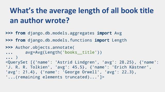 >>> from django.db.models.aggregates import Avg
>>> from django.db.models.functions import Length
>>> Author.objects.annotate(
... avg=Avg(Length('books__title'))
... )

What’s the average length of all book title
an author wrote?
