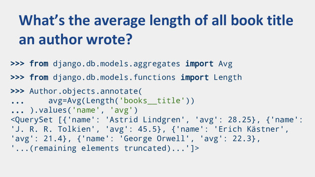 >>> from django.db.models.aggregates import Avg
>>> from django.db.models.functions import Length
>>> Author.objects.annotate(
... avg=Avg(Length('books__title'))
... ).values('name', 'avg')

What’s the average length of all book title
an author wrote?
