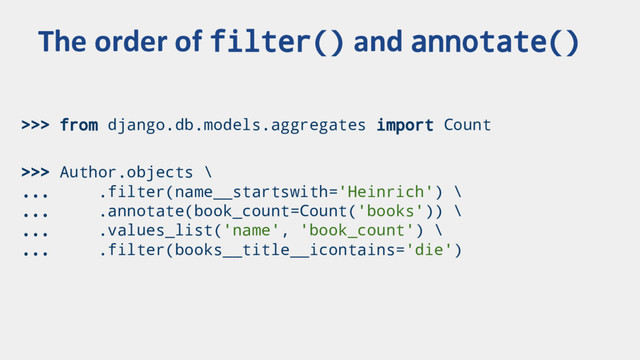 >>> from django.db.models.aggregates import Count
>>> Author.objects \
... .filter(name__startswith='Heinrich') \
... .annotate(book_count=Count('books')) \
... .values_list('name', 'book_count') \
... .filter(books__title__icontains='die')
The order of filter() and annotate()
