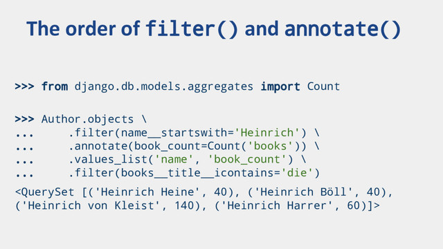 >>> from django.db.models.aggregates import Count
>>> Author.objects \
... .filter(name__startswith='Heinrich') \
... .annotate(book_count=Count('books')) \
... .values_list('name', 'book_count') \
... .filter(books__title__icontains='die')

The order of filter() and annotate()
