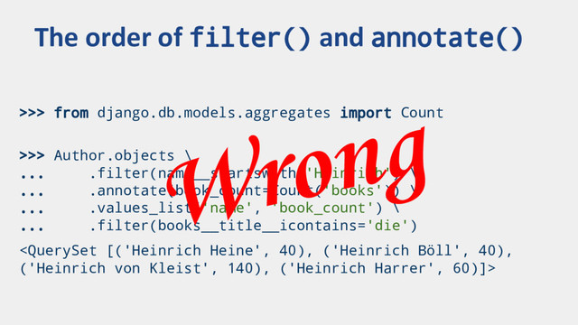 >>> from django.db.models.aggregates import Count
>>> Author.objects \
... .filter(name__startswith='Heinrich') \
... .annotate(book_count=Count('books')) \
... .values_list('name', 'book_count') \
... .filter(books__title__icontains='die')

The order of filter() and annotate()
Wrong
