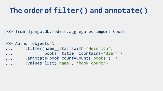 >>> from django.db.models.aggregates import Count
>>> Author.objects \
... .filter(name__startswith='Heinrich',
... books__title__icontains='die') \
... .annotate(book_count=Count('books')) \
... .values_list('name', 'book_count')
The order of filter() and annotate()
