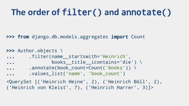 >>> from django.db.models.aggregates import Count
>>> Author.objects \
... .filter(name__startswith='Heinrich',
... books__title__icontains='die') \
... .annotate(book_count=Count('books')) \
... .values_list('name', 'book_count')

The order of filter() and annotate()
