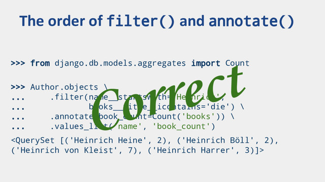 >>> from django.db.models.aggregates import Count
>>> Author.objects \
... .filter(name__startswith='Heinrich',
... books__title__icontains='die') \
... .annotate(book_count=Count('books')) \
... .values_list('name', 'book_count')

The order of filter() and annotate()
Correct
