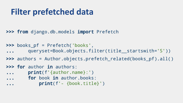 >>> from django.db.models import Prefetch
>>> books_pf = Prefetch('books',
... queryset=Book.objects.filter(title__startswith='S'))
>>> authors = Author.objects.prefetch_related(books_pf).all()
>>> for author in authors:
... print(f'{author.name}:')
... for book in author.books:
... print(f'- {book.title}')
Filter prefetched data
