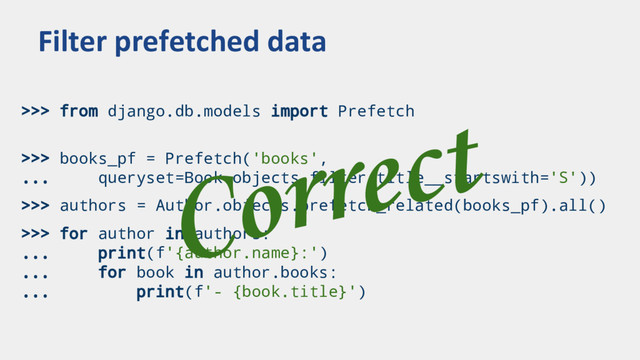 >>> from django.db.models import Prefetch
>>> books_pf = Prefetch('books',
... queryset=Book.objects.filter(title__startswith='S'))
>>> authors = Author.objects.prefetch_related(books_pf).all()
>>> for author in authors:
... print(f'{author.name}:')
... for book in author.books:
... print(f'- {book.title}')
Filter prefetched data
Correct
