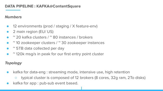 DATA PIPELINE : KAFKA@ContentSquare
Numbers
● 12 environments (prod / staging / X feature-env)
● 2 main region (EU/ US)
● ~ 20 kafka clusters / ~ 80 instances / brokers
● ~ 10 zookeeper clusters / ~ 30 zookeeper instances
● ~ 5TB data collected per day
● ~ 120k msg/s in peak for our ﬁrst entry point cluster
Topology
● kafka for data-eng : streaming mode, intensive use, high retention
○ typical cluster is composed of 12 brokers (8 cores, 32g ram, 2To disks)
● kafka for app : pub-sub event based.
