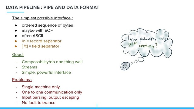 DATA PIPELINE : PIPE AND DATA FORMAT
Good:
- Composability/do one thing well
- Streams
- Simple, powerful interface
Problems :
- Single machine only
- One to one communication only
- Input parsing, output escaping
- No fault tolerance
The simplest possible interface :
● ordered sequence of bytes
● maybe with EOF
● often ASCII
● \n = record separator
● [ \t] = ﬁeld separator
