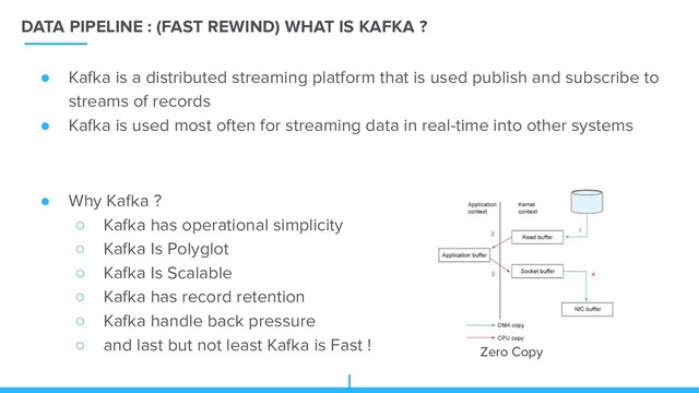 DATA PIPELINE : (FAST REWIND) WHAT IS KAFKA ?
Zero Copy
● Kafka is a distributed streaming platform that is used publish and subscribe to
streams of records
● Kafka is used most often for streaming data in real-time into other systems
● Why Kafka ?
○ Kafka has operational simplicity
○ Kafka Is Polyglot
○ Kafka Is Scalable
○ Kafka has record retention
○ Kafka handle back pressure
○ and last but not least Kafka is Fast !
