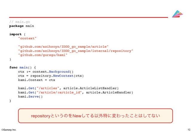 ©Gunosy Inc. 12
// main.go
package main
import (
"context"
"github.com/azihsoyn/IDDD_go_sample/article"
"github.com/azihsoyn/IDDD_go_sample/internal/repository"
"github.com/guregu/kami"
)
func main() {
ctx := context.Background()
ctx = repository.NewContext(ctx)
kami.Context = ctx
kami.Get("/articles", article.ArticleListHandler)
kami.Get("/article/:article_id", article.ArticleHandler)
kami.Serve()
}
repositoryͱ͍͏ͷΛNewͯ͠ΔҎ֎ಛʹมΘͬͨ͜ͱ͸ͯ͠ͳ͍
