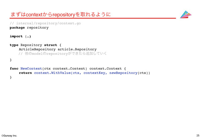 ©Gunosy Inc. 25
·ͣ͸context͔ΒrepositoryΛऔΕΔΑ͏ʹ
// internal/repository/context.go
package repository
import (…)
type Repository struct {
ArticleRepository article.Repository
// ଞͷmodelͷrepository͕Ͱ͖ͨΒ௥Ճ͍ͯ͘͠
}
func NewContext(ctx context.Context) context.Context {
return context.WithValue(ctx, contextKey, newRepository(ctx))
}
