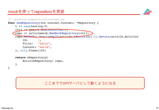 ©Gunosy Inc. 27
mockΛ࢖ͬͯrepositoryΛ࣮૷
// internal/repository/context.go
func newRepository(ctx context.Context) *Repository {
t := new(testing.T)
ctrl := gomock.NewController(t)
repo := articlemock.NewMockRepository(ctrl)
repo.EXPECT().ResolveByID(article.Identifier(1)).Return(article.Article{
ID: 1,
Title: "hello",
Content: "world",
}, nil).Times(100)
return &Repository{
ArticleRepository: repo,
}
}
͜͜·ͰͰAPIαʔόͱͯ͠ಈ͘Α͏ʹͳΔ
